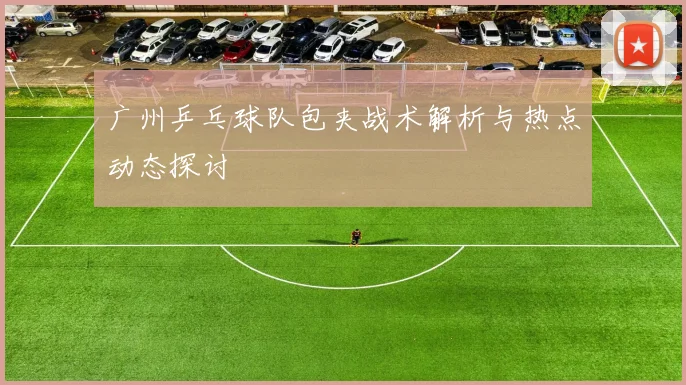 广州乒乓球队包夹战术解析与热点动态探讨