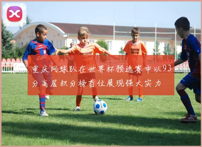 重庆网球队在世界杯预选赛中以93分高居积分榜首位展现强大实力