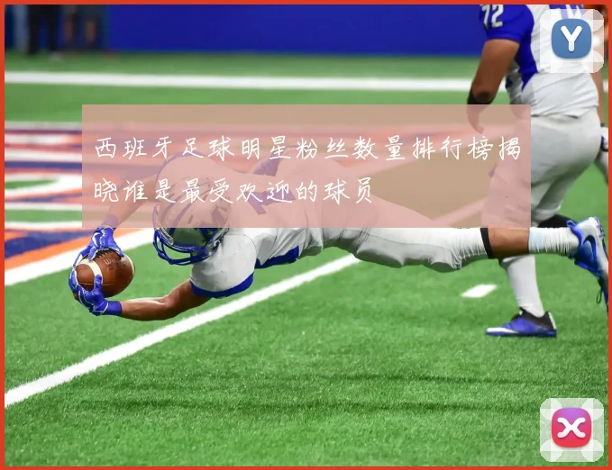 西班牙足球明星粉丝数量排行榜揭晓谁是最受欢迎的球员