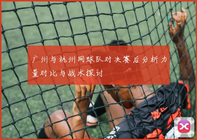 广州与杭州网球队对决赛后分析力量对比与战术探讨