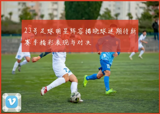 23号足球明星阵容揭晓球迷期待新赛季精彩表现与对决