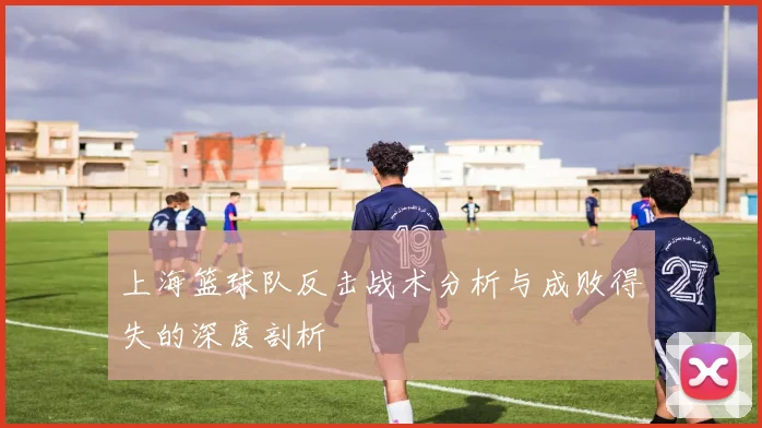 上海篮球队反击战术分析与成败得失的深度剖析