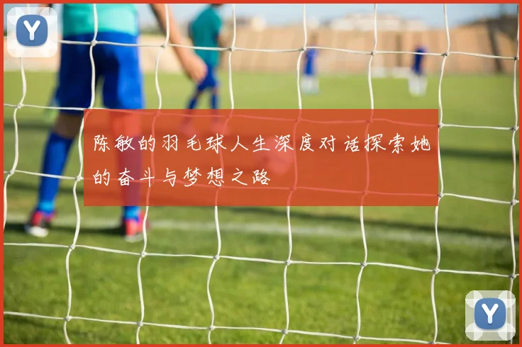 陈敏的羽毛球人生深度对话探索她的奋斗与梦想之路