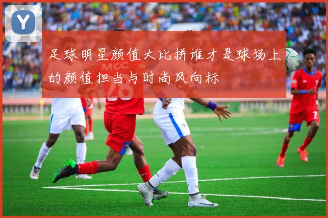 足球明星颜值大比拼谁才是球场上的颜值担当与时尚风向标