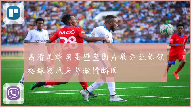 高清足球明星壁垒图片展示让你领略球场风采与激情瞬间