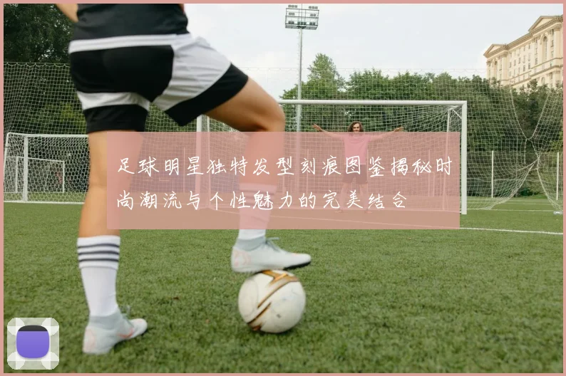 足球明星独特发型刻痕图鉴揭秘时尚潮流与个性魅力的完美结合