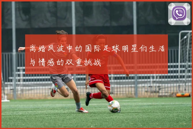 离婚风波中的国际足球明星们生活与情感的双重挑战