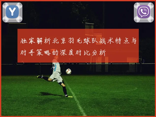独家解析北京羽毛球队战术特点与对手策略的深度对比分析