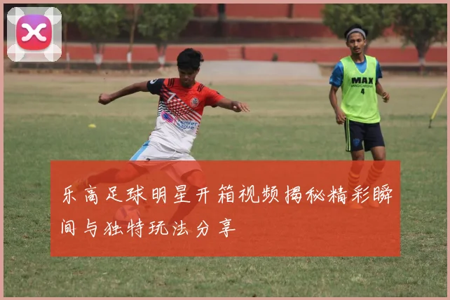 乐高足球明星开箱视频揭秘精彩瞬间与独特玩法分享