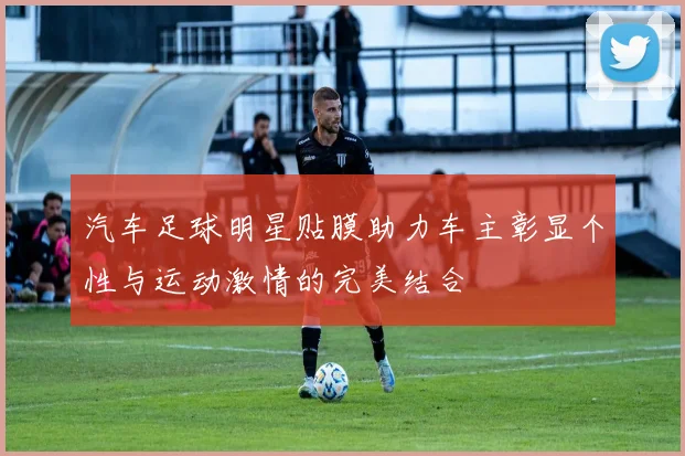 汽车足球明星贴膜助力车主彰显个性与运动激情的完美结合