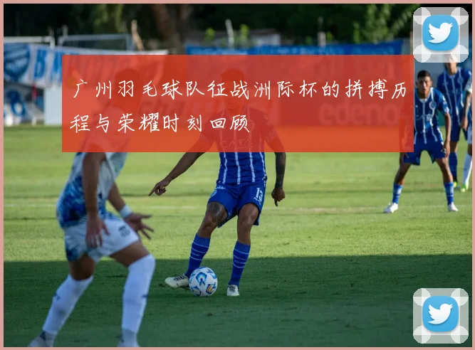 广州羽毛球队征战洲际杯的拼搏历程与荣耀时刻回顾