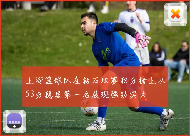 上海篮球队在钻石联赛积分榜上以53分稳居第一名展现强劲实力