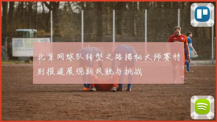 北京网球队转型之路揭秘大师赛特别报道展现新风貌与挑战