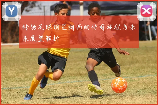 转场足球明星梅西的传奇旅程与未来展望解析