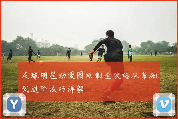 足球明星动漫图绘制全攻略从基础到进阶技巧详解