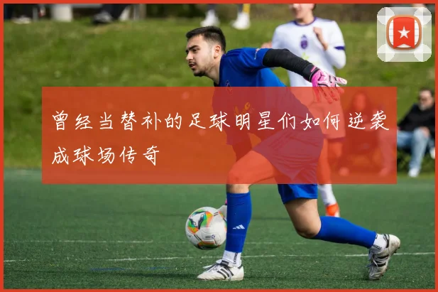 曾经当替补的足球明星们如何逆袭成球场传奇