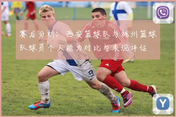 赛后分析：西安篮球队与杭州篮球队球员个人能力对比与表现评估