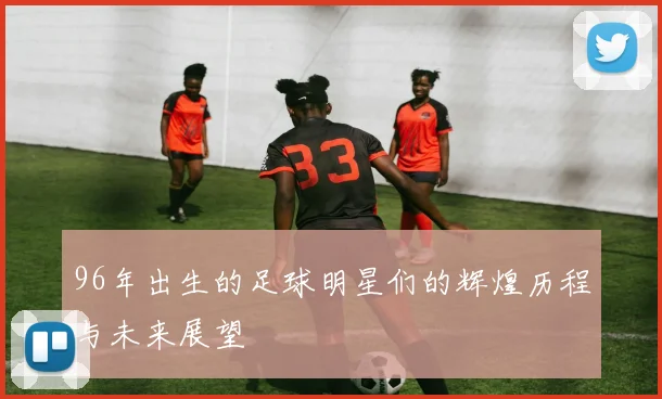 96年出生的足球明星们的辉煌历程与未来展望