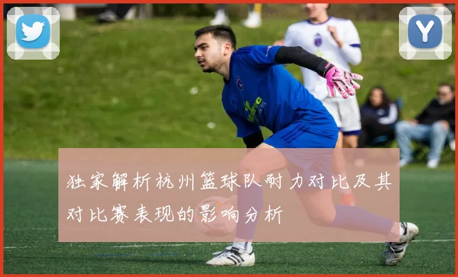 独家解析杭州篮球队耐力对比及其对比赛表现的影响分析