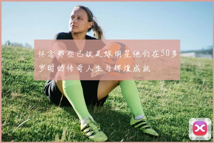 怀念那些已故足球明星他们在50多岁时的传奇人生与辉煌成就