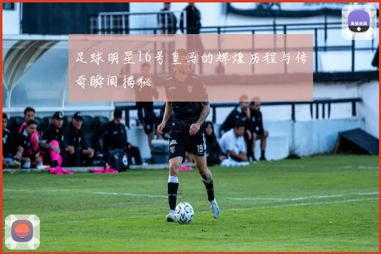 足球明星16号皇马的辉煌历程与传奇瞬间揭秘