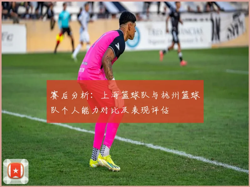 赛后分析：上海篮球队与杭州篮球队个人能力对比及表现评估