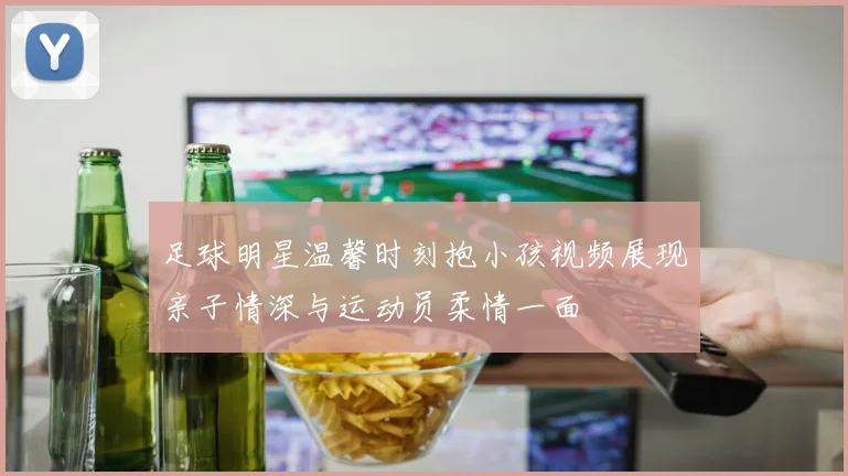 足球明星温馨时刻抱小孩视频展现亲子情深与运动员柔情一面