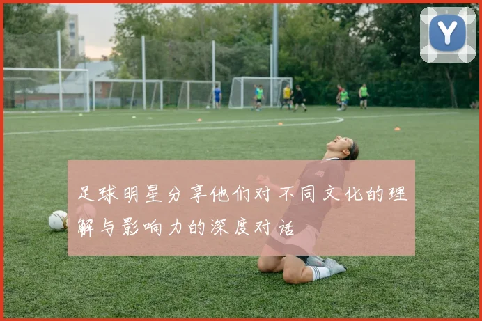足球明星分享他们对不同文化的理解与影响力的深度对话
