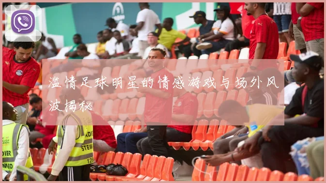 滥情足球明星的情感游戏与场外风波揭秘