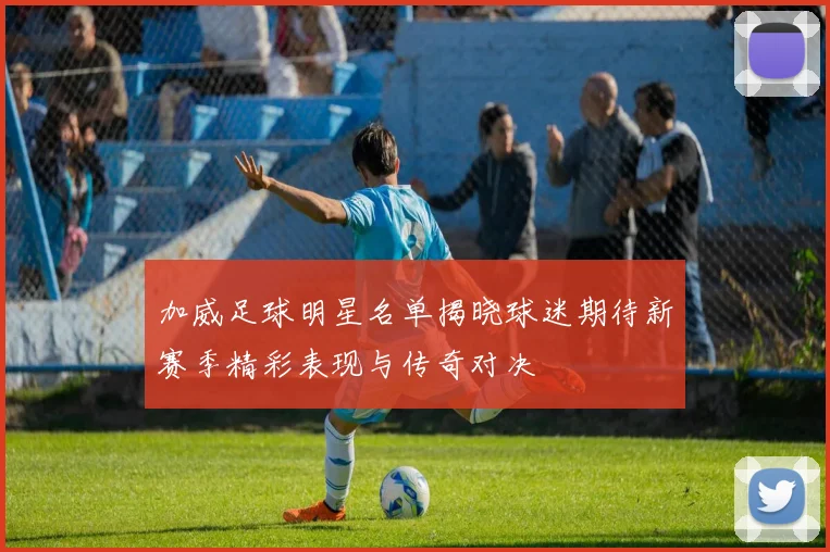 加威足球明星名单揭晓球迷期待新赛季精彩表现与传奇对决