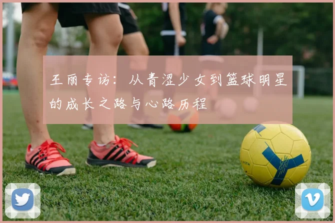 王丽专访：从青涩少女到篮球明星的成长之路与心路历程