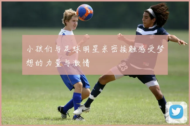 小孩们与足球明星亲密接触感受梦想的力量与激情
