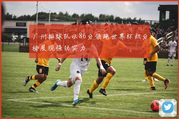 广州排球队以86分领跑世界杯积分榜展现强劲实力