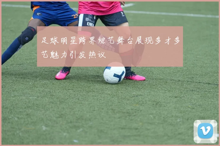 足球明星跨界综艺舞台展现多才多艺魅力引发热议