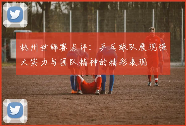 杭州世锦赛点评：乒乓球队展现强大实力与团队精神的精彩表现
