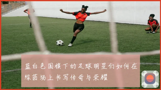 蓝白色国旗下的足球明星们如何在绿茵场上书写传奇与荣耀