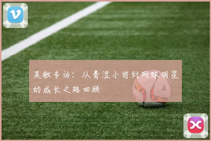 吴敏专访：从青涩小将到网球明星的成长之路回顾