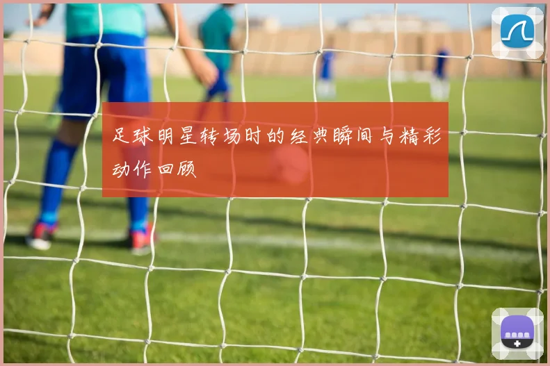 足球明星转场时的经典瞬间与精彩动作回顾