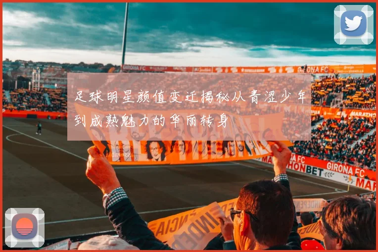足球明星颜值变迁揭秘从青涩少年到成熟魅力的华丽转身