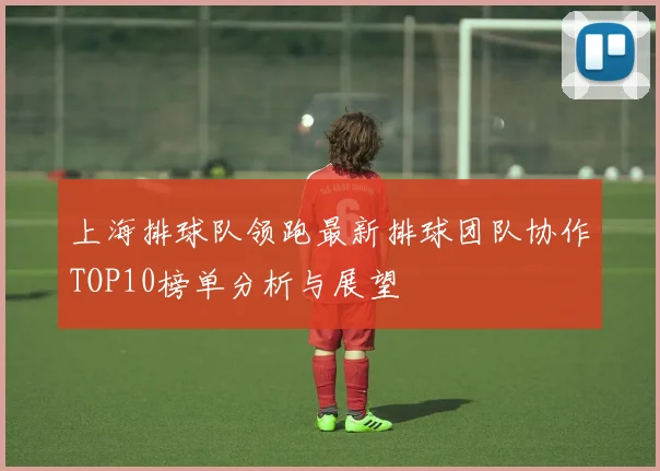 上海排球队领跑最新排球团队协作TOP10榜单分析与展望