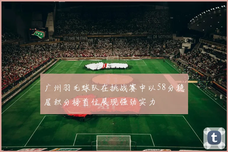 广州羽毛球队在挑战赛中以58分稳居积分榜首位展现强劲实力