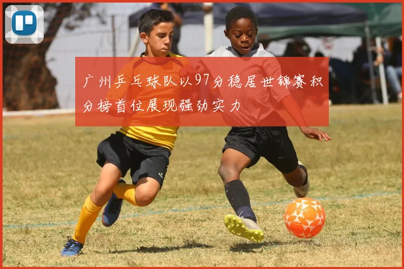 广州乒乓球队以97分稳居世锦赛积分榜首位展现强劲实力