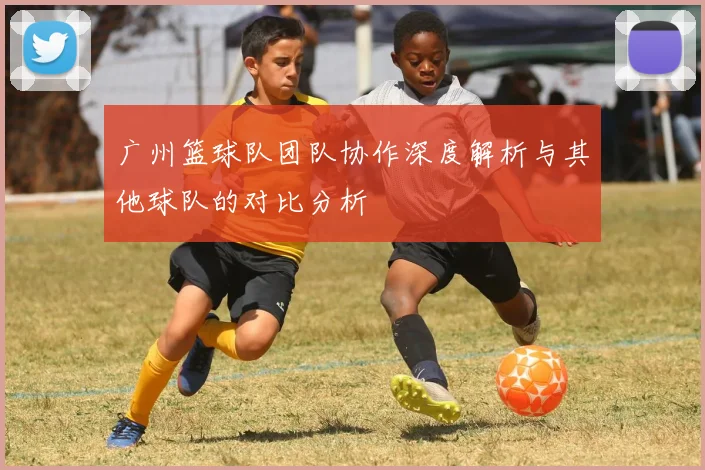 广州篮球队团队协作深度解析与其他球队的对比分析