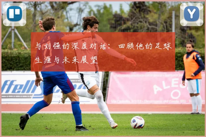 与刘强的深度对话：回顾他的足球生涯与未来展望