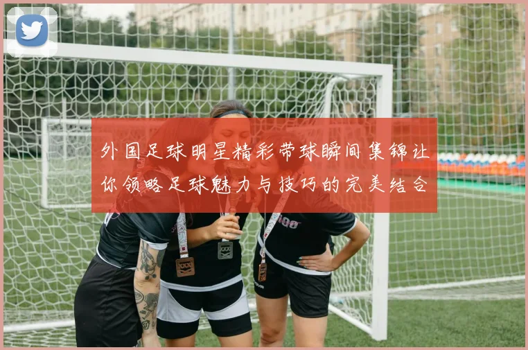 外国足球明星精彩带球瞬间集锦让你领略足球魅力与技巧的完美结合