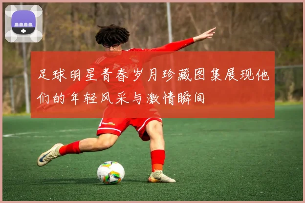 足球明星青春岁月珍藏图集展现他们的年轻风采与激情瞬间