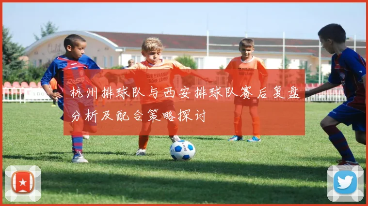 杭州排球队与西安排球队赛后复盘分析及配合策略探讨