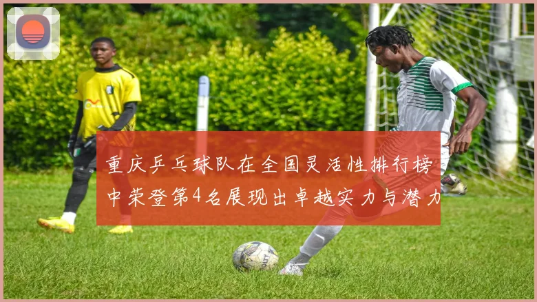 重庆乒乓球队在全国灵活性排行榜中荣登第4名展现出卓越实力与潜力