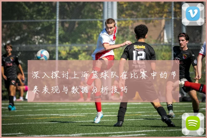 深入探讨上海篮球队在比赛中的节奏表现与数据分析技巧