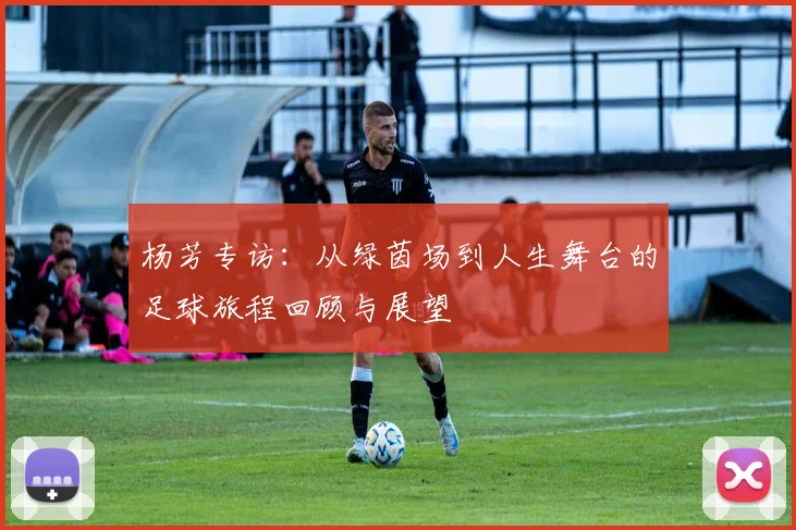 杨芳专访：从绿茵场到人生舞台的足球旅程回顾与展望